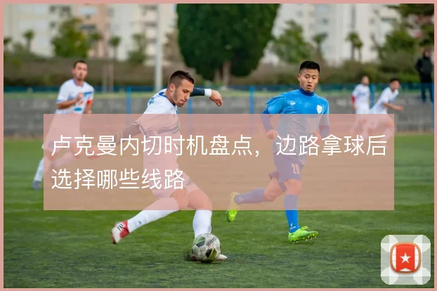卢克曼内切时机盘点，边路拿球后选择哪些线路