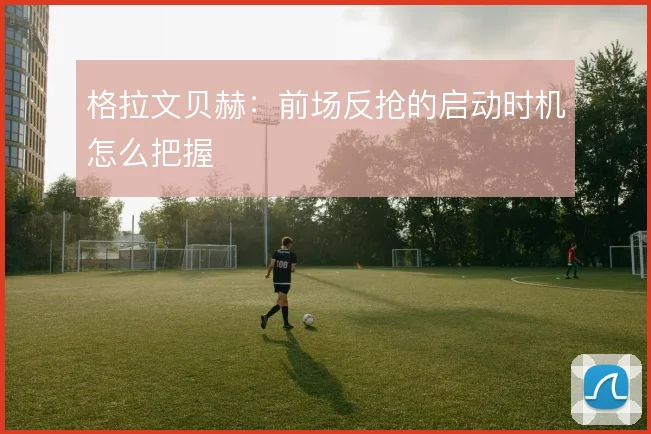 格拉文贝赫:前场反抢的启动时机怎么把握