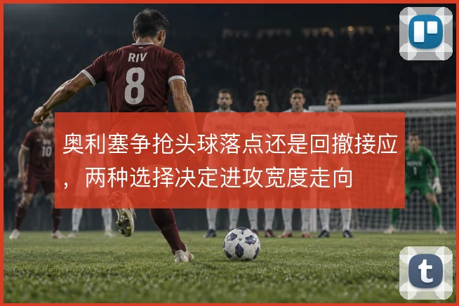 奥利塞争抢头球落点还是回撤接应，两种选择决定进攻宽度走向