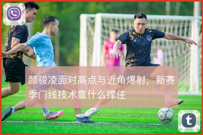 颜骏凌面对高点与近角爆射,新赛季门线技术靠什么撑住