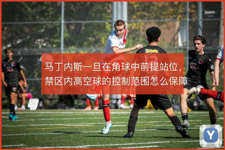 马丁内斯一旦在角球中前提站位，禁区内高空球的控制范围怎么保障