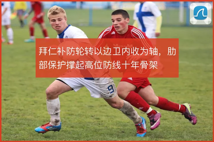 拜仁补防轮转以边卫内收为轴,肋部保护撑起高位防线十年骨架