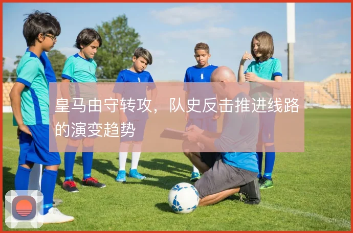 皇马由守转攻，队史反击推进线路的演变趋势
