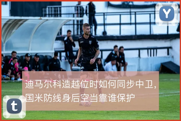 迪马尔科造越位时如何同步中卫,国米防线身后空当靠谁保护