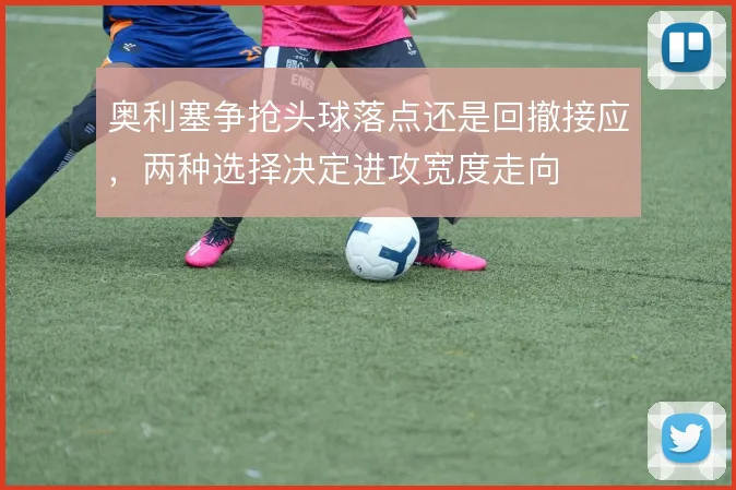 奥利塞争抢头球落点还是回撤接应，两种选择决定进攻宽度走向