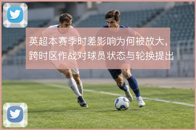 英超本赛季时差影响为何被放大，跨时区作战对球员状态与轮换提出哪些要求