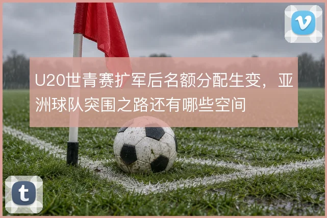 U20世青赛扩军后名额分配生变，亚洲球队突围之路还有哪些空间