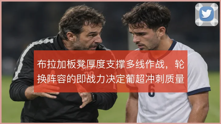 布拉加板凳厚度支撑多线作战,轮换阵容的即战力决定葡超冲刺质量